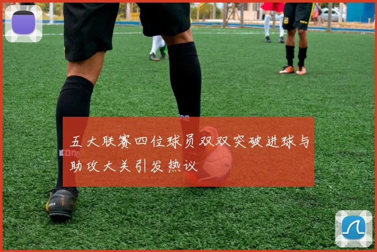 五大联赛四位球员双双突破进球与助攻大关引发热议