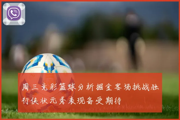 周三竞彩篮球分析掘金客场挑战独行侠状元秀表现备受期待