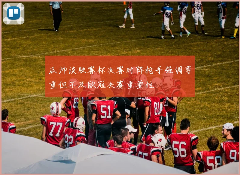 瓜帅谈联赛杯决赛对阵枪手强调尊重但不及欧冠决赛重要性