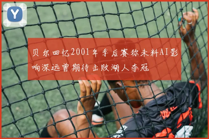 贝尔回忆2001年季后赛称未料AI影响深远曾期待击败湖人夺冠