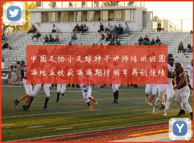 中国足协小足球种子讲师培训班圆满结业收获满满期待明年再创佳绩