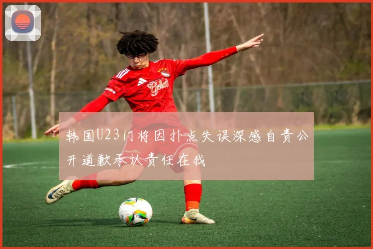 韩国U23门将因扑点失误深感自责公开道歉承认责任在我