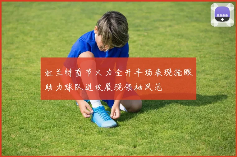 杜兰特首节火力全开半场表现抢眼助力球队进攻展现领袖风范