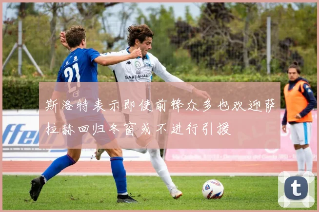斯洛特表示即使前锋众多也欢迎萨拉赫回归冬窗或不进行引援