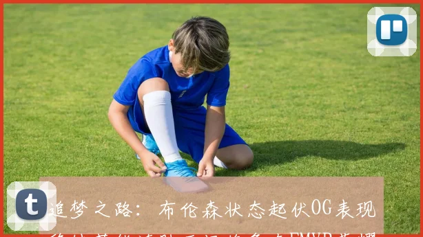追梦之路：布伦森状态起伏OG表现稳健若能连胜五场将争夺FMVP荣耀