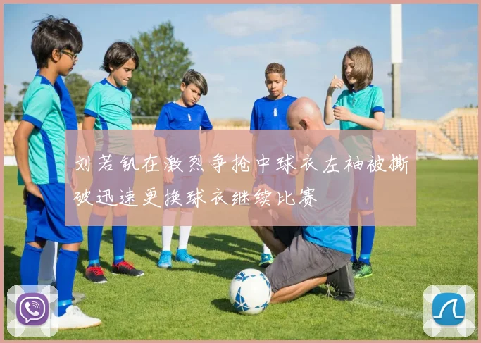 刘若钒在激烈争抢中球衣左袖被撕破迅速更换球衣继续比赛