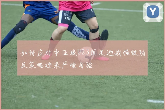 如何应对中亚狼U23国足迎战强敌防反策略迎来严峻考验