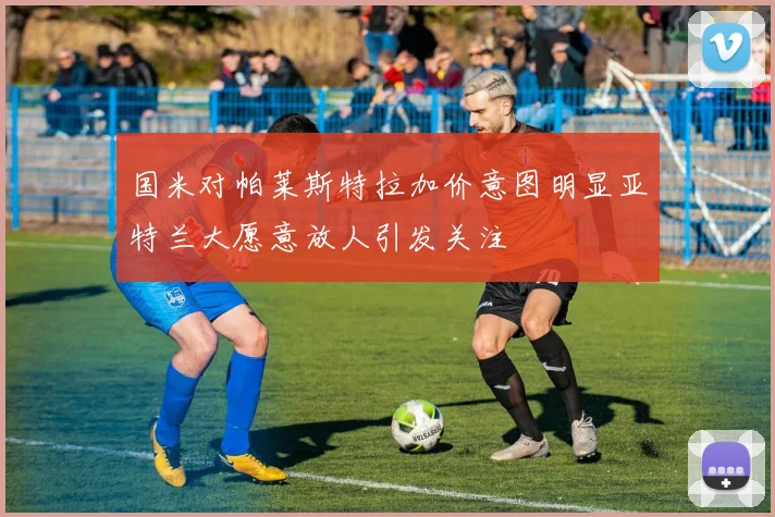国米对帕莱斯特拉加价意图明显亚特兰大愿意放人引发关注