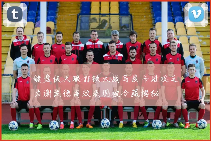 键盘侠火狼打铁大战乌度卡进攻乏力谢泼德高效表现被冷藏揭秘