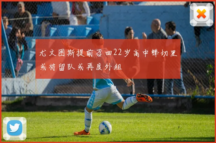 尤文图斯提前召回22岁高中锋切里或将留队或再度外租
