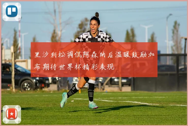 里沙利松调侃阿森纳后温暖鼓励加布期待世界杯精彩表现