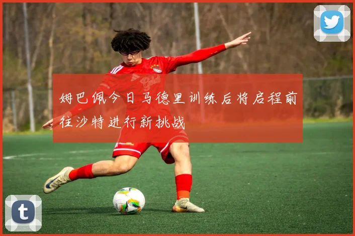 姆巴佩今日马德里训练后将启程前往沙特进行新挑战