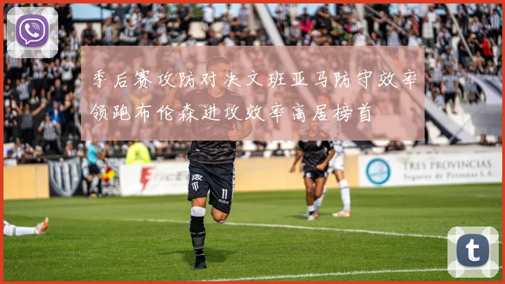 季后赛攻防对决文班亚马防守效率领跑布伦森进攻效率高居榜首