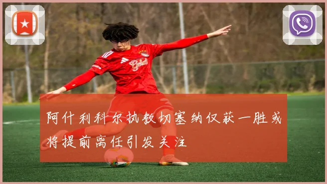 阿什利科尔执教切塞纳仅获一胜或将提前离任引发关注
