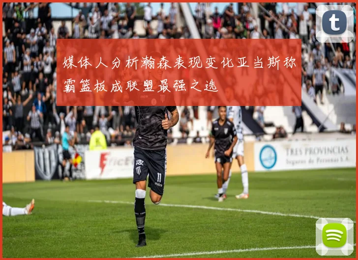 媒体人分析瀚森表现变化亚当斯称霸篮板成联盟最强之选