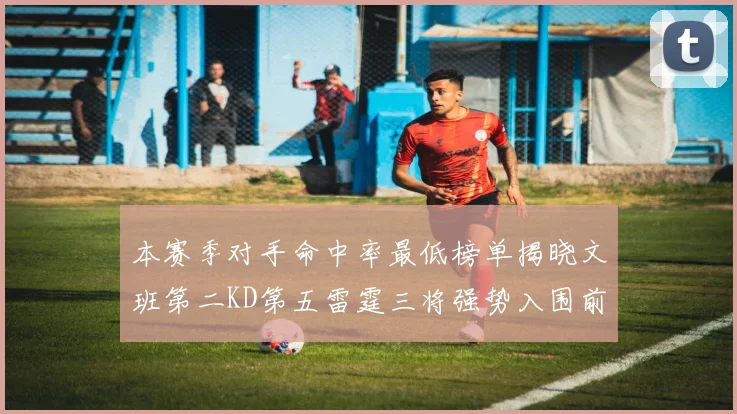 本赛季对手命中率最低榜单揭晓文班第二KD第五雷霆三将强势入围前十