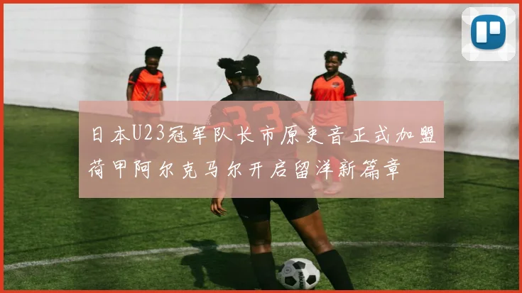 日本U23冠军队长市原吏音正式加盟荷甲阿尔克马尔开启留洋新篇章