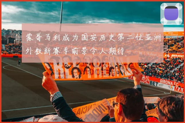蒙哥马利成为国安历史第二位亚洲外教新赛季前景令人期待