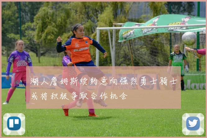 湖人詹姆斯续约意向强烈勇士骑士或将积极争取合作机会