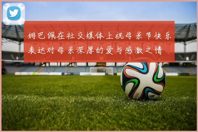 姆巴佩在社交媒体上祝母亲节快乐表达对母亲深厚的爱与感激之情