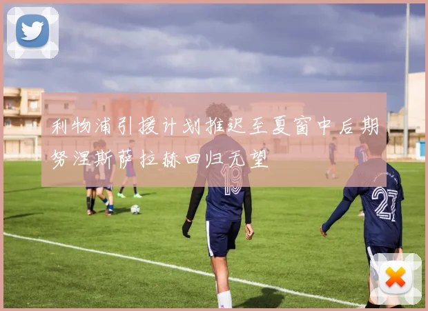 利物浦引援计划推迟至夏窗中后期努涅斯萨拉赫回归无望