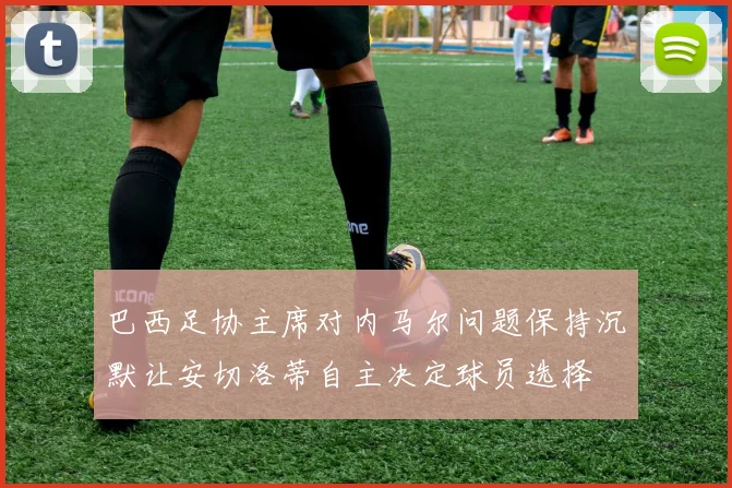 巴西足协主席对内马尔问题保持沉默让安切洛蒂自主决定球员选择