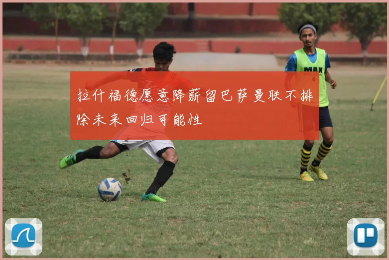 拉什福德愿意降薪留巴萨曼联不排除未来回归可能性