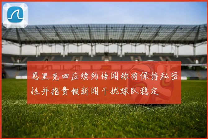 恩里克回应续约传闻称将保持私密性并指责假新闻干扰球队稳定