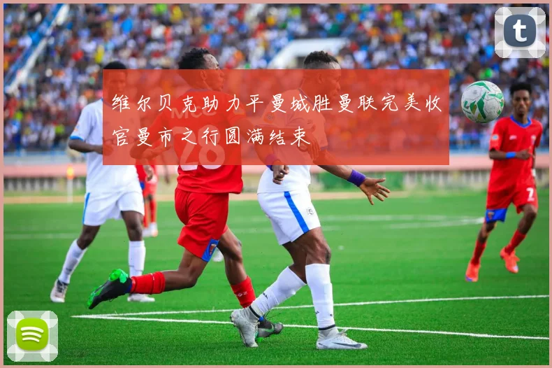 维尔贝克助力平曼城胜曼联完美收官曼市之行圆满结束