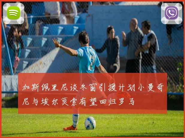 加斯佩里尼谈冬窗引援计划小曼奇尼与埃尔莫索有望回归罗马