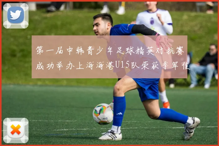 第一届中韩青少年足球精英对抗赛成功举办上海海港U15队荣获季军佳绩