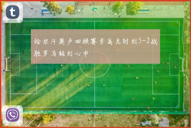 恰尔汗奥卢回顾赛季高光时刻5-2战胜罗马铭刻心中