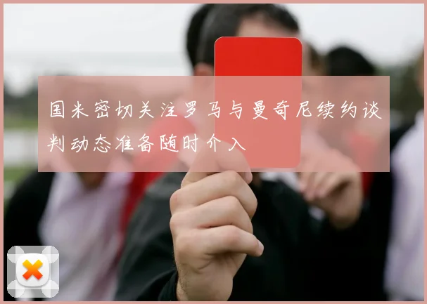 国米密切关注罗马与曼奇尼续约谈判动态准备随时介入