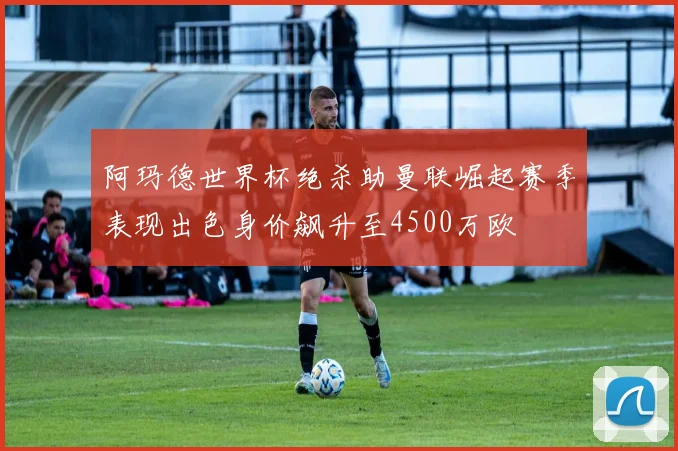 阿玛德世界杯绝杀助曼联崛起赛季表现出色身价飙升至4500万欧