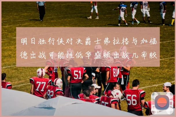 明日独行侠对决爵士弗拉格与加福德出战可能性低华盛顿出战几率较高