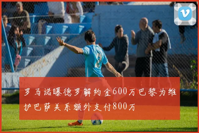 罗马诺曝德罗解约金600万巴黎为维护巴萨关系额外支付800万